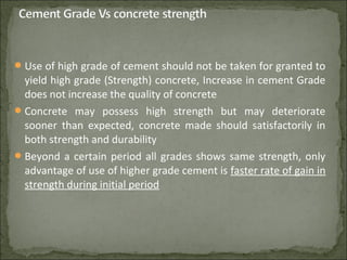 Use of high grade of cement should not be taken for granted to
yield high grade (Strength) concrete, Increase in cement Grade
does not increase the quality of concrete
Concrete may possess high strength but may deteriorate
sooner than expected, concrete made should satisfactorily in
both strength and durability
Beyond a certain period all grades shows same strength, only
advantage of use of higher grade cement is faster rate of gain in
strength during initial period
 
