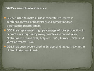 GGBS is used to make durable concrete structures in
combination with ordinary Portland cement and/or
other pozzolanic materials.
GGBS has represented high percentage of total production in
cement consumption by many countries in recent years,
Netherlands around 60%, Belgium – 32%, France – 32% and
West Germany – 24%
GGBS has been widely used in Europe, and increasingly in the
United States and in Asia
 