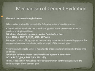 
Chemical reactions during hydration
When water is added to cement, the following series of reactions occur:
•The tricalcium aluminate reacts with the gypsum in the presence of water to
produce ettringite and heat:
Tricalcium aluminate + gypsum + water ® ettringite + heat
C3
A + 3CSH2
+ 26H ® C6
AS3
H32
, D H = 207 cal/g
Ettringite consists of long crystals that are only stable in a solution with gypsum. The
compound does not contribute to the strength of the cement glue.
•The tricalcium silicate (alite) is hydrated to produce calcium silicate hydrates, lime
and heat:
Tricalcium silicate + water ® calcium silicate hydrate + lime + heat
2C3
S + 6H ® C3
S2
H3
+ 3CH, D H = 120 cal/g
The CSH has a short-networked fiber structure which contributes greatly to the
initial strength of the cement glue.
 