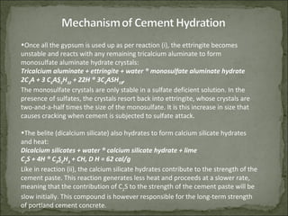 •Once all the gypsum is used up as per reaction (i), the ettringite becomes
unstable and reacts with any remaining tricalcium aluminate to form
monosulfate aluminate hydrate crystals:
Tricalcium aluminate + ettringite + water ® monosulfate aluminate hydrate
2C3
A + 3 C6
AS3
H32
+ 22H ® 3C4
ASH18
,
The monosulfate crystals are only stable in a sulfate deficient solution. In the
presence of sulfates, the crystals resort back into ettringite, whose crystals are
two-and-a-half times the size of the monosulfate. It is this increase in size that
causes cracking when cement is subjected to sulfate attack.
•The belite (dicalcium silicate) also hydrates to form calcium silicate hydrates
and heat:
Dicalcium silicates + water ® calcium silicate hydrate + lime
C2
S + 4H ® C3
S2
H3
+ CH, D H = 62 cal/g
Like in reaction (ii), the calcium silicate hydrates contribute to the strength of the
cement paste. This reaction generates less heat and proceeds at a slower rate,
meaning that the contribution of C2
S to the strength of the cement paste will be
slow initially. This compound is however responsible for the long-term strength
of portland cement concrete.
 