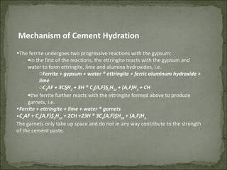 •The ferrite undergoes two progressive reactions with the gypsum:
•in the first of the reactions, the ettringite reacts with the gypsum and
water to form ettringite, lime and alumina hydroxides, i.e.
oFerrite + gypsum + water ® ettringite + ferric aluminum hydroxide +
lime
oC4
AF + 3CSH2
+ 3H ® C6
(A,F)S3
H32
+ (A,F)H3
+ CH
•the ferrite further reacts with the ettringite formed above to produce
garnets, i.e.
•Ferrite + ettringite + lime + water ® garnets
•C4
AF + C6
(A,F)S3
H32
+ 2CH +23H ® 3C4
(A,F)SH18
+ (A,F)H3
The garnets only take up space and do not in any way contribute to the strength
of the cement paste.
Mechanism of Cement Hydration
 