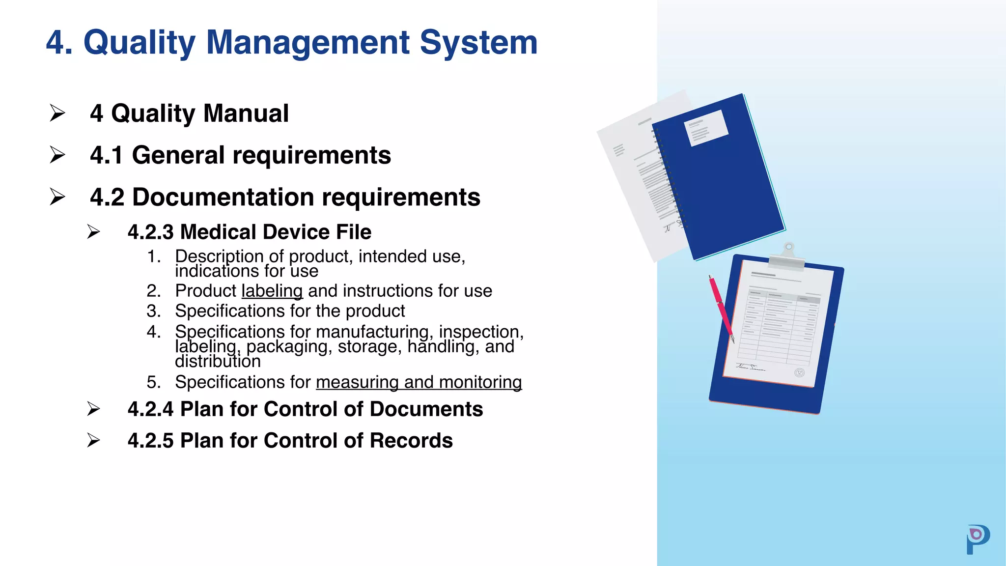 4. Quality Management System
Ø 4 Quality Manual
Ø 4.1 General requirements
Ø 4.2 Documentation requirements
Ø 4.2.3 Medical Device File
1. Description of product, intended use,
indications for use
2. Product labeling and instructions for use
3. Specifications for the product
4. Specifications for manufacturing, inspection,
labeling, packaging, storage, handling, and
distribution
5. Specifications for measuring and monitoring
Ø 4.2.4 Plan for Control of Documents
Ø 4.2.5 Plan for Control of Records
 