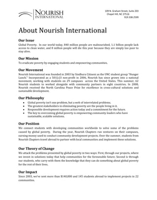 About Nourish International Our Issue  Global Poverty.  In our world today, 840 million people are malnourished, 1.1 billion people lack access to clean water, and 8 million people will die this year because they are simply too poor to stay alive. Our Mission  To eradicate poverty by engaging students and empowering communities. Our Movement  Nourish International was founded in 2003 by Sindhura Citineni as the UNC student group “Hunger Lunch.” Incorporated as a 501(c)3 non-profit in 2006, Nourish has since grown into a national movement, working with students on 29 campuses  across the United States. This summer, 62 Nourish students to worked alongside with community partners in eight countries. In 2008, Nourish received the North Carolina Peace Prize for excellence in cross-cultural solutions and sustainable development. Our Philosophy Global poverty isn’t one problem, but a web of interrelated problems. The greatest stakeholders in eliminating poverty are the people living in it. Responsible development requires action today and a commitment for the future. The key to overcoming global poverty is empowering community leaders who have sustainable, scalable solutions. Our Position  We connect students with developing communities worldwide to solve some of the problems caused by global poverty.  During the year, Nourish Chapters run ventures on their campuses, earning money used to conduct community development projects. Over the summer, students from Nourish Chapters travel abroad to partner with local communities and implement these solutions. Our Theory of Change  We attack the problems presented by global poverty in two ways: First, through our projects, where we invest in solutions today that help communities for the foreseeable future; Second is through our students, who carry with them the knowledge that they can do something about global poverty for the rest of their lives. Our Impact  Since 2003, we’ve sent more than $140,000 and 145 students abroad to implement projects in 22 communities.   To Whom It May Concern,  Nourish International works with students at colleges across the United States to solve some of the problems caused by global poverty.  By running ventures on their campuses during the year, Nourish Chapters earn money to conduct sustainable development projects in communities abroad. Over the summer, students from Nourish Chapters travel abroad to partner with local communities and implement these solutions. Nourish International is a 501(c)3 non-profit organization, so your charitable donation will be tax-deductable.  For your records, our tax ID number is 830462309.  Thank you for your donation- we look forward to working with you again in the future! James Dillard Executive Director About Nourish International Nourish was founded in 2003 by Sindhura Citineni as the UNC student group 
Hunger Lunch.
 Incorporated as a 501(c)3 non-profit in 2006, Nourish has since grown into a national non-profit with chapters at Duke, N.C. State, Michigan, and UNC at Chapel Hill. This summer, Nourish will send 30 students to partner projects with communities in Peru, Mexico, Brazil, Honduras and Uganda. In 2008 won the North Carolina Peace Prize from the N.C. Peace Corps Association for excellence in cross-cultural solutions and sustainable development. For more information, or to view our legal forms, go to www.nourishinternational.org. To Whom it May Concern: This summer, the Ohio State University chapter of Nourish International will be working with MOCHE, Inc. to build a potable water pipeline for the community of Cerro Blanco, Peru. The pipeline will take just $8,000 dollars to complete. If our chapter raises $4,000 dollars, MOCHE, Inc. has agreed to match it with the additional $4,000 necessary to complete the project. MOCHE, Inc. is a non-profit organization dedicated to improving the standard of living in impoverished communities in Peru. Students from our chapter, including myself, will be traveling to Cerro Blanco this summer to construct the pipeline with members of the community.   Our chapter has entered a contest between Nourish chapters across the country to raise money for our trip. The contest will be held from February 17th to March 9th and the Ohio State chapter has a very good chance of winning. The chapter who raises the most money toward their project during the given time period receives a $2,000 prize and the chapter with the most individual donations receives a $1,000 prize. As you can see, winning a prize in this contest could be instrumental in our success! If you have a moment, please take the time to check out our project page on the Global Giving website. We humbly ask that you consider making a donation to help us reach our goal.  http://www.globalgiving.org/projects/cleanwaterproject/ Thank you so much for your support, Mackenzie Rapp President OSU Chapter- Nourish International  mackenzierapp@gmail.com Peru                  Potable Water Project Our Project goal:  Construct a sustainable, safe drink-water system for the community of Cerro Blanco. 1943100-346075Cerro Blanco is a community consisting of 100 families and 560 people.  Most of the families are considered poor by the standards of the Peruvian government, subsisting on less than $150 per month.  Many of the adults lack full-time employment or are unemployed.   The main source of employment is agricultural labor and other types of unskilled manual labor. The water system will deliver clean, safe drinking water to every family in the community, 24 hours a day, 365 days a year.  The system will have excess capacity for future growth! Nourish International is seeking your help. Learn more about Nourish international on facebook “NOURISH INTERNATIONAL –The Ohio State Chapter”  Donations are greatly appreciated as well as participation in our venture projects! 