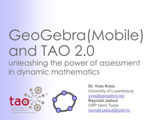 GeoGebra(Mobile)
and TAO 2.0
unleashing the power of assessment
in dynamic mathematics
                    Dr. Yves Kreis
                    University of Luxembourg
                    yves@geogebra.org
                    Raynald Jadoul
                    CRP Henri Tudor
                    raynald.jadoul@tudor.lu
 