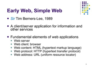 Early Web, Simple Web Sir  Tim Berners-Lee, 1989 A client/server application for information and other services Fundamental elements of web applications Web server Web client: browser Web content: HTML (hypertext markup language) Web protocol: HTTP (hypertext transfer protocol) Web address: URL (uniform resource locator) 