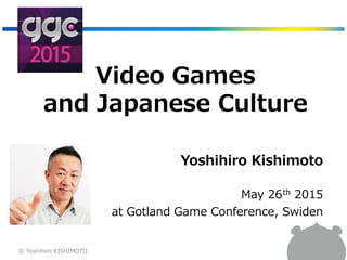 Video Games
and Japanese Culture
Yoshihiro Kishimoto
May 26th 2015
at Gotland Game Conference, Swiden
© Yoshihiro KISHIMOTO
 
