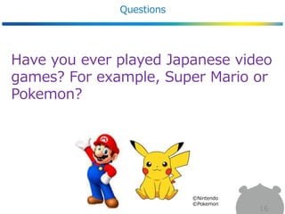 Questions
16
Have you ever played Japanese video
games? For example, Super Mario or
Pokemon?
©Nintendo
©Pokemon
 