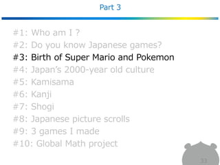 Part 3
33
#1: Who am I ?
#2: Do you know Japanese games?
#3: Birth of Super Mario and Pokemon
#4: Japan’s 2000-year old culture
#5: Kamisama
#6: Kanji
#7: Shogi
#8: Japanese picture scrolls
#9: 3 games I made
#10: Global Math project
 