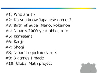 4
#1: Who am I ?
#2: Do you know Japanese games?
#3: Birth of Super Mario, Pokemon
#4: Japan’s 2000-year old culture
#5: Kamisama
#6: Kanji
#7: Shogi
#8: Japanese picture scrolls
#9: 3 games I made
#10: Global Math project
 