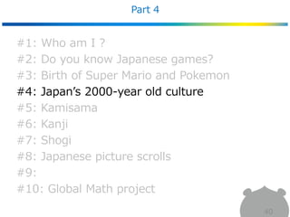 Part 4
40
#1: Who am I ?
#2: Do you know Japanese games?
#3: Birth of Super Mario and Pokemon
#4: Japan’s 2000-year old culture
#5: Kamisama
#6: Kanji
#7: Shogi
#8: Japanese picture scrolls
#9:
#10: Global Math project
 