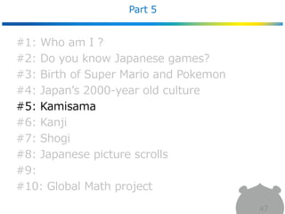 Part 5
47
#1: Who am I ?
#2: Do you know Japanese games?
#3: Birth of Super Mario and Pokemon
#4: Japan’s 2000-year old culture
#5: Kamisama
#6: Kanji
#7: Shogi
#8: Japanese picture scrolls
#9:
#10: Global Math project
 