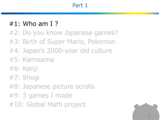Part 1
5
#1: Who am I ?
#2: Do you know Japanese games?
#3: Birth of Super Mario, Pokemon
#4: Japan’s 2000-year old culture
#5: Kamisama
#6: Kanji
#7: Shogi
#8: Japanese picture scrolls
#9: 3 games I made
#10: Global Math project
 