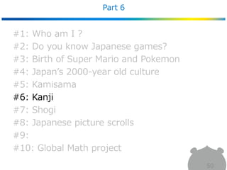 Part 6
50
#1: Who am I ?
#2: Do you know Japanese games?
#3: Birth of Super Mario and Pokemon
#4: Japan’s 2000-year old culture
#5: Kamisama
#6: Kanji
#7: Shogi
#8: Japanese picture scrolls
#9:
#10: Global Math project
 