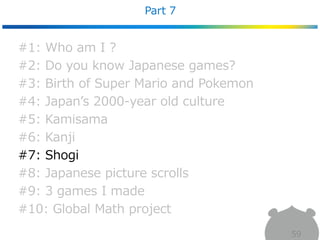 Part 7
59
#1: Who am I ?
#2: Do you know Japanese games?
#3: Birth of Super Mario and Pokemon
#4: Japan’s 2000-year old culture
#5: Kamisama
#6: Kanji
#7: Shogi
#8: Japanese picture scrolls
#9: 3 games I made
#10: Global Math project
 