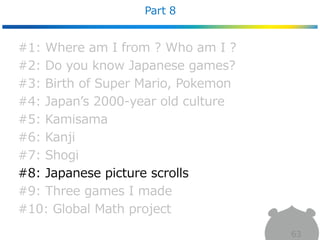Part 8
63
#1: Where am I from ? Who am I ?
#2: Do you know Japanese games?
#3: Birth of Super Mario, Pokemon
#4: Japan’s 2000-year old culture
#5: Kamisama
#6: Kanji
#7: Shogi
#8: Japanese picture scrolls
#9: Three games I made
#10: Global Math project
 