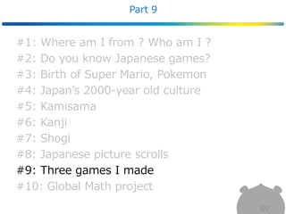 Part 9
69
#1: Where am I from ? Who am I ?
#2: Do you know Japanese games?
#3: Birth of Super Mario, Pokemon
#4: Japan’s 2000-year old culture
#5: Kamisama
#6: Kanji
#7: Shogi
#8: Japanese picture scrolls
#9: Three games I made
#10: Global Math project
 