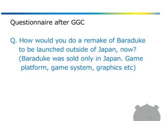 73
Questionnaire after GGC
Q. How would you do a remake of Baraduke
to be launched outside of Japan, now?
(Baraduke was sold only in Japan. Game
platform, game system, graphics etc)
 