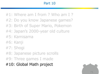 Part 10
75
#1: Where am I from ? Who am I ?
#2: Do you know Japanese games?
#3: Birth of Super Mario, Pokemon
#4: Japan’s 2000-year old culture
#5: Kamisama
#6: Kanji
#7: Shogi
#8: Japanese picture scrolls
#9: Three games I made
#10: Global Math project
 