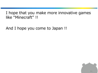 I hope that you make more innovative games
like “Minecraft” !!
And I hope you come to Japan !!
84
 