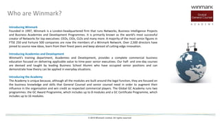 © 2015 Winmark Limited. All rights reserved
Who are Winmark?
Introducing Winmark
Founded in 1997, Winmark is a London-headquartered firm that runs Networks, Business Intelligence Projects
and Business Academies and Development Programmes. It is primarily known as the world’s most successful
creator of Networks for top executives: CEOs, CIOs, CLOs and many more. A majority of the most senior figures in
FTSE 250 and Fortune 500 companies are now the members of a Winmark Network. Over 2,500 directors have
joined to source new ideas, learn from their finest peers and keep abreast of cutting-edge innovation.
Introducing Academies and Development
Winmark’s training department, Academies and Development, provides a complete commercial business
education focused on delivering applicable value to time-poor senior executives. Our half- and one-day courses
are devised and taught by leading Business School Alumni who have occupied senior positions and can
demonstrate how theory can be applied in everyday situations.
Introducing the Academy
The Academy is unique because, although all the modules are built around the legal function, they are focused on
the business knowledge and skills that General Counsel and senior counsel need in order to augment their
influence in the organisation and win credit as respected commercial players. The Global GC Academy runs two
programmes: the GC Award Programme, which includes up to 8 modules and a GC Certificate Programme, which
includes up to 16 modules.
 