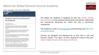 © 2015 Winmark Limited. All rights reserved
About the Global General Counsel Academy
The Global GC Academy is designed to train the world’s leading
General Counsel to be supreme businessmen and women, addressing
the commercial dimension for which the role is sometimes
unprepared.
The Academy is now in its second year and attracting more GCs from
around the world.
Courses are designed and delivered by ex GCs, GCs in role and
business leaders. The rigour of their experience ensures that your
study is highly focused, demanding and relevant.
Press coverage in The Times, May 2014
 