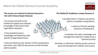 © 2015 Winmark Limited. All rights reserved
• all courses are built on the
Intellectual Capital and collected
knowledge of Winmark’s Chief
Legal Officer Network;
• captures the best working
practices of leading GCs;
About the Global General Counsel Academy
The courses are relevant to General Counsel in
role and in-house lawyer because:
The Global GC Academy is unique because it:
• they are based on over 10 years of GCs presenting to
each other, over 500 CLO documents and 28 CLO best
practice guides;
• they provide business
knowledge and leadership skills
specific to legal departments.
• provides these in ready to use proven
policies, templates and guidance;
•crystallises the skills, knowledge and
management expertise needed to be a
General Counsel;
•provides an informed, industry-proven series of
personal development modules and courses.
 