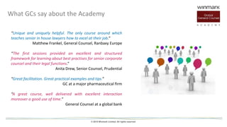 © 2015 Winmark Limited. All rights reserved
“Unique and uniquely helpful. The only course around which
teaches senior in house lawyers how to excel at their job.”
Matthew Frankel, General Counsel, Ranbaxy Europe
“The first sessions provided an excellent and structured
framework for learning about best practises for senior corporate
counsel and their legal functions.”
Anita Drew, Senior Counsel, Prudential
“Great facilitation. Great practical examples and tips.”
GC at a major pharmaceutical firm
“A great course, well delivered with excellent interaction
moreover a good use of time.”
General Counsel at a global bank
What GCs say about the Academy
 