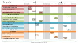 © 2015 Winmark Limited. All rights reserved
2015 2016
June - Sep 14-Oct 15-Oct 19-Nov 20-Nov Dec Jan - Feb 16-Mar 17-Mar April 18-May 19-May June - Aug
Global GC Leadership
□ The Role of Legal with Business & Board 1/2 Day
□ Managing the Legal Departments 1/2 Day
□ Strategic Planning for the Legal Functions 1/2 Day
□ Monitoring & Responding to Changing Legislation 1/2 Day
Legal Department Management
□ Talent Strategies & Alternative Career Paths 1/2 Day
□ Legal Function ROI, KPIs, Efficiency & Cost Reviews 1/2 Day
□ Legal Budgeting & Financial Management 1/2 Day
□ Dispute & Litigation Management 1/2 Day
External Legal Management
□ Ethics, Bribery & Corruption 1/2 Day
□ Media Management, including Social Media 1/2 Day
□ Law Firm Management & Appraisal Systems 1/2 Day
□ Project Management & Consulting Skills 1/2 Day
Risk Management
□ Legal Risk Management 1/2 Day
□ Legal Reduction of Cyber Risk 1/2 Day
□ Crisis Management 1/2 Day
□ Entering New Countries & Emerging Markets 1/2 Day
* The order of the modules is subject to change until September 2015.
Calendar
 
