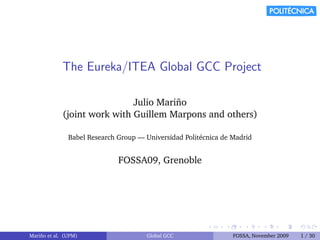 The Eureka/ITEA Global GCC Project

                              Julio Mari˜ o
                                        n
             (joint work with Guillem Marpons and others)

                Babel Research Group — Universidad Polit´cnica de Madrid
                                                        e


                               FOSSA09, Grenoble




Mari˜ o et al. (UPM)
    n                                  Global GCC                 FOSSA, November 2009   1 / 30
 