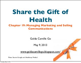 Share the Gift of
Health
Chapter 19: Managing Marketing and Selling
Communications
Golda Camille Go
May 9, 2013
www.goldacamillego.blogspot.com/
Photo Source: Google and Healthway Medical
Thursday, May 9, 2013
 