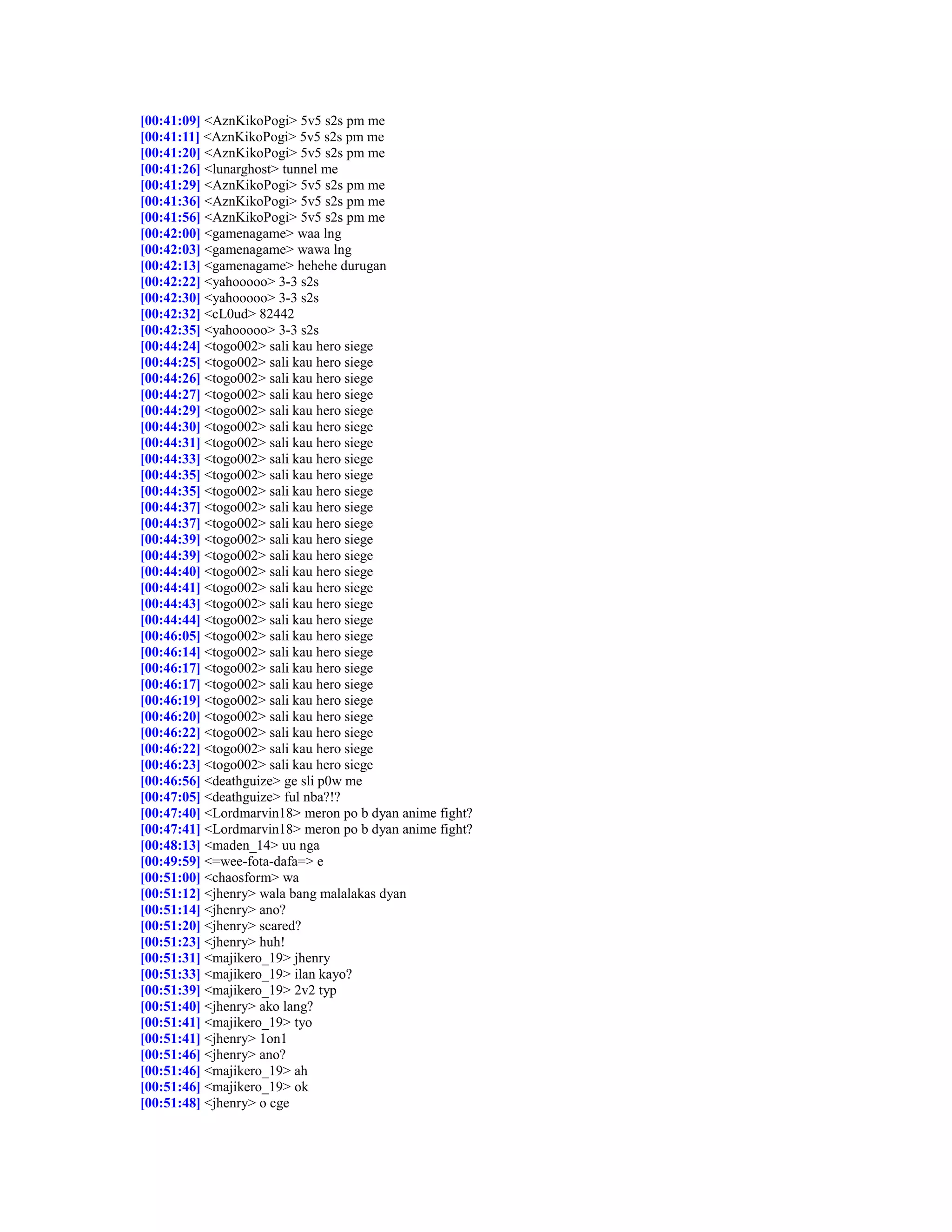 [00:41:09] <AznKikoPogi> 5v5 s2s pm me
[00:41:11] <AznKikoPogi> 5v5 s2s pm me
[00:41:20] <AznKikoPogi> 5v5 s2s pm me
[00:41:26] <lunarghost> tunnel me
[00:41:29] <AznKikoPogi> 5v5 s2s pm me
[00:41:36] <AznKikoPogi> 5v5 s2s pm me
[00:41:56] <AznKikoPogi> 5v5 s2s pm me
[00:42:00] <gamenagame> waa lng
[00:42:03] <gamenagame> wawa lng
[00:42:13] <gamenagame> hehehe durugan
[00:42:22] <yahooooo> 3-3 s2s
[00:42:30] <yahooooo> 3-3 s2s
[00:42:32] <cL0ud> 82442
[00:42:35] <yahooooo> 3-3 s2s
[00:44:24] <togo002> sali kau hero siege
[00:44:25] <togo002> sali kau hero siege
[00:44:26] <togo002> sali kau hero siege
[00:44:27] <togo002> sali kau hero siege
[00:44:29] <togo002> sali kau hero siege
[00:44:30] <togo002> sali kau hero siege
[00:44:31] <togo002> sali kau hero siege
[00:44:33] <togo002> sali kau hero siege
[00:44:35] <togo002> sali kau hero siege
[00:44:35] <togo002> sali kau hero siege
[00:44:37] <togo002> sali kau hero siege
[00:44:37] <togo002> sali kau hero siege
[00:44:39] <togo002> sali kau hero siege
[00:44:39] <togo002> sali kau hero siege
[00:44:40] <togo002> sali kau hero siege
[00:44:41] <togo002> sali kau hero siege
[00:44:43] <togo002> sali kau hero siege
[00:44:44] <togo002> sali kau hero siege
[00:46:05] <togo002> sali kau hero siege
[00:46:14] <togo002> sali kau hero siege
[00:46:17] <togo002> sali kau hero siege
[00:46:17] <togo002> sali kau hero siege
[00:46:19] <togo002> sali kau hero siege
[00:46:20] <togo002> sali kau hero siege
[00:46:22] <togo002> sali kau hero siege
[00:46:22] <togo002> sali kau hero siege
[00:46:23] <togo002> sali kau hero siege
[00:46:56] <deathguize> ge sli p0w me
[00:47:05] <deathguize> ful nba?!?
[00:47:40] <Lordmarvin18> meron po b dyan anime fight?
[00:47:41] <Lordmarvin18> meron po b dyan anime fight?
[00:48:13] <maden_14> uu nga
[00:49:59] <=wee-fota-dafa=> e
[00:51:00] <chaosform> wa
[00:51:12] <jhenry> wala bang malalakas dyan
[00:51:14] <jhenry> ano?
[00:51:20] <jhenry> scared?
[00:51:23] <jhenry> huh!
[00:51:31] <majikero_19> jhenry
[00:51:33] <majikero_19> ilan kayo?
[00:51:39] <majikero_19> 2v2 typ
[00:51:40] <jhenry> ako lang?
[00:51:41] <majikero_19> tyo
[00:51:41] <jhenry> 1on1
[00:51:46] <jhenry> ano?
[00:51:46] <majikero_19> ah
[00:51:46] <majikero_19> ok
[00:51:48] <jhenry> o cge
 