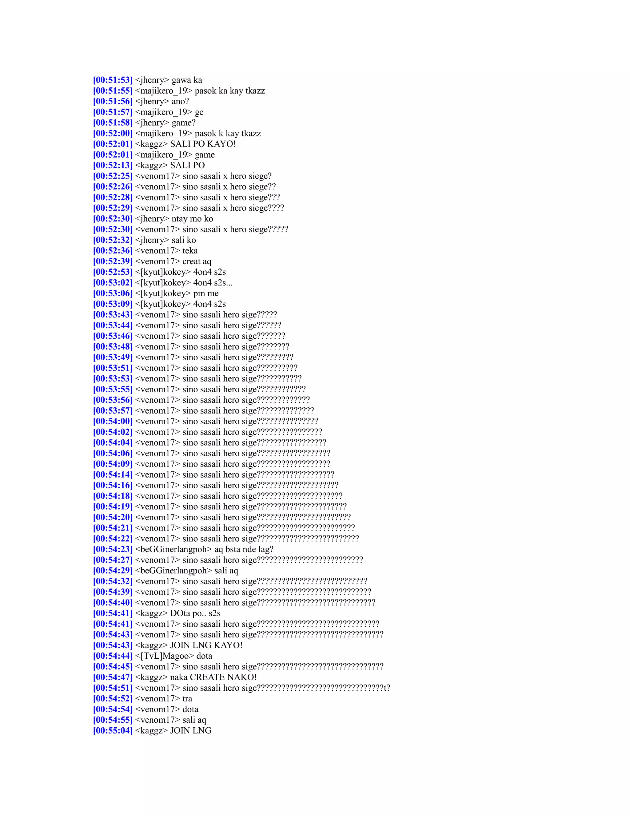 [00:51:53] <jhenry> gawa ka
[00:51:55] <majikero_19> pasok ka kay tkazz
[00:51:56] <jhenry> ano?
[00:51:57] <majikero_19> ge
[00:51:58] <jhenry> game?
[00:52:00] <majikero_19> pasok k kay tkazz
[00:52:01] <kaggz> SALI PO KAYO!
[00:52:01] <majikero_19> game
[00:52:13] <kaggz> SALI PO
[00:52:25] <venom17> sino sasali x hero siege?
[00:52:26] <venom17> sino sasali x hero siege??
[00:52:28] <venom17> sino sasali x hero siege???
[00:52:29] <venom17> sino sasali x hero siege????
[00:52:30] <jhenry> ntay mo ko
[00:52:30] <venom17> sino sasali x hero siege?????
[00:52:32] <jhenry> sali ko
[00:52:36] <venom17> teka
[00:52:39] <venom17> creat aq
[00:52:53] <[kyut]kokey> 4on4 s2s
[00:53:02] <[kyut]kokey> 4on4 s2s...
[00:53:06] <[kyut]kokey> pm me
[00:53:09] <[kyut]kokey> 4on4 s2s
[00:53:43] <venom17> sino sasali hero sige?????
[00:53:44] <venom17> sino sasali hero sige??????
[00:53:46] <venom17> sino sasali hero sige???????
[00:53:48] <venom17> sino sasali hero sige????????
[00:53:49] <venom17> sino sasali hero sige?????????
[00:53:51] <venom17> sino sasali hero sige??????????
[00:53:53] <venom17> sino sasali hero sige???????????
[00:53:55] <venom17> sino sasali hero sige????????????
[00:53:56] <venom17> sino sasali hero sige?????????????
[00:53:57] <venom17> sino sasali hero sige??????????????
[00:54:00] <venom17> sino sasali hero sige???????????????
[00:54:02] <venom17> sino sasali hero sige????????????????
[00:54:04] <venom17> sino sasali hero sige?????????????????
[00:54:06] <venom17> sino sasali hero sige??????????????????
[00:54:09] <venom17> sino sasali hero sige??????????????????
[00:54:14] <venom17> sino sasali hero sige???????????????????
[00:54:16] <venom17> sino sasali hero sige????????????????????
[00:54:18] <venom17> sino sasali hero sige?????????????????????
[00:54:19] <venom17> sino sasali hero sige??????????????????????
[00:54:20] <venom17> sino sasali hero sige???????????????????????
[00:54:21] <venom17> sino sasali hero sige????????????????????????
[00:54:22] <venom17> sino sasali hero sige?????????????????????????
[00:54:23] <beGGinerlangpoh> aq bsta nde lag?
[00:54:27] <venom17> sino sasali hero sige??????????????????????????
[00:54:29] <beGGinerlangpoh> sali aq
[00:54:32] <venom17> sino sasali hero sige???????????????????????????
[00:54:39] <venom17> sino sasali hero sige????????????????????????????
[00:54:40] <venom17> sino sasali hero sige?????????????????????????????
[00:54:41] <kaggz> DOta po.. s2s
[00:54:41] <venom17> sino sasali hero sige??????????????????????????????
[00:54:43] <venom17> sino sasali hero sige???????????????????????????????
[00:54:43] <kaggz> JOIN LNG KAYO!
[00:54:44] <[TvL]Magoo> dota
[00:54:45] <venom17> sino sasali hero sige???????????????????????????????
[00:54:47] <kaggz> naka CREATE NAKO!
[00:54:51] <venom17> sino sasali hero sige???????????????????????????????t?
[00:54:52] <venom17> tra
[00:54:54] <venom17> dota
[00:54:55] <venom17> sali aq
[00:55:04] <kaggz> JOIN LNG
 