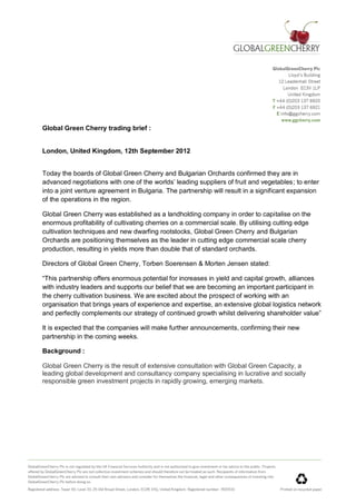 Global Green Cherry trading brief :


London, United Kingdom, 12th September 2012


Today the boards of Global Green Cherry and Bulgarian Orchards confirmed they are in
advanced negotiations with one of the worlds’ leading suppliers of fruit and vegetables; to enter
into a joint venture agreement in Bulgaria. The partnership will result in a significant expansion
of the operations in the region.

Global Green Cherry was established as a landholding company in order to capitalise on the
enormous profitability of cultivating cherries on a commercial scale. By utilising cutting edge
cultivation techniques and new dwarfing rootstocks, Global Green Cherry and Bulgarian
Orchards are positioning themselves as the leader in cutting edge commercial scale cherry
production, resulting in yields more than double that of standard orchards.

Directors of Global Green Cherry, Torben Soerensen & Morten Jensen stated:

“This partnership offers enormous potential for increases in yield and capital growth, alliances
with industry leaders and supports our belief that we are becoming an important participant in
the cherry cultivation business. We are excited about the prospect of working with an
organisation that brings years of experience and expertise, an extensive global logistics network
and perfectly complements our strategy of continued growth whilst delivering shareholder value”

It is expected that the companies will make further announcements, confirming their new
partnership in the coming weeks.

Background :

Global Green Cherry is the result of extensive consultation with Global Green Capacity, a
leading global development and consultancy company specialising in lucrative and socially
responsible green investment projects in rapidly growing, emerging markets.
 