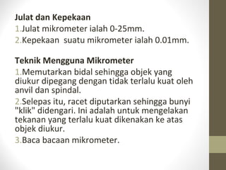 Julat dan Kepekaan
1.Julat mikrometer ialah 0-25mm.
2.Kepekaan suatu mikrometer ialah 0.01mm.
Teknik Mengguna Mikrometer
1.Memutarkan bidal sehingga objek yang
diukur dipegang dengan tidak terlalu kuat oleh
anvil dan spindal.
2.Selepas itu, racet diputarkan sehingga bunyi
"klik" didengari. Ini adalah untuk mengelakan
tekanan yang terlalu kuat dikenakan ke atas
objek diukur.
3.Baca bacaan mikrometer.
 