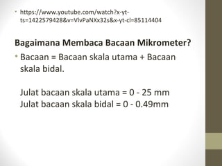 • https://www.youtube.com/watch?x-yt-
ts=1422579428&v=VlvPaNXx32s&x-yt-cl=85114404
Bagaimana Membaca Bacaan Mikrometer?
• Bacaan = Bacaan skala utama + Bacaan
skala bidal.
Julat bacaan skala utama = 0 - 25 mm
Julat bacaan skala bidal = 0 - 0.49mm
 