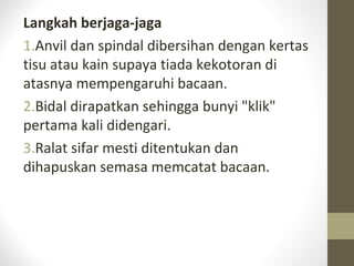 Langkah berjaga-jaga
1.Anvil dan spindal dibersihan dengan kertas
tisu atau kain supaya tiada kekotoran di
atasnya mempengaruhi bacaan.
2.Bidal dirapatkan sehingga bunyi "klik"
pertama kali didengari.
3.Ralat sifar mesti ditentukan dan
dihapuskan semasa memcatat bacaan.
 
