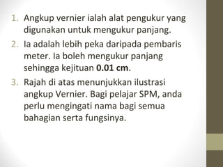 1. Angkup vernier ialah alat pengukur yang
digunakan untuk mengukur panjang.
2. Ia adalah lebih peka daripada pembaris
meter. Ia boleh mengukur panjang
sehingga kejituan 0.01 cm.
3. Rajah di atas menunjukkan ilustrasi
angkup Vernier. Bagi pelajar SPM, anda
perlu mengingati nama bagi semua
bahagian serta fungsinya.
 