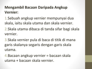 Mengambil Bacaan Daripada Angkup
Vernier:
1.Sebuah angkup vernier mempunyai dua
skala, iaitu skala utama dan skala vernier.
2.Skala utama dibaca di tanda sifar bagi skala
vernier.
3.Skala vernier pula di baca di titik di mana
garis skalanya segaris dengan garis skala
utama.
4.Bacaan angkup vernier = bacaan skala
utama + bacaan skala vernier.
 