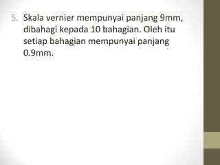 5. Skala vernier mempunyai panjang 9mm,
dibahagi kepada 10 bahagian. Oleh itu
setiap bahagian mempunyai panjang
0.9mm.
 