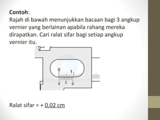 Contoh:
Rajah di bawah menunjukkan bacaan bagi 3 angkup
vernier yang berlainan apabila rahang mereka
dirapatkan. Cari ralat sifar bagi setiap angkup
vernier itu.
Ralat sifar = + 0.02 cm
 