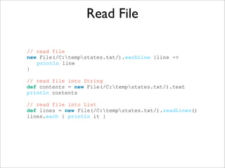 Read File
// read file
new File(/C:tempstates.txt/).eachLine {line ->
println line
}
// read file into String
def contents = new File(/C:tempstates.txt/).text
println contents
// read file into List
def lines = new File(/C:tempstates.txt/).readLines()
lines.each { println it }
 