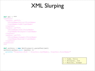 XML Slurping
def xml = """
<authors>
<author id="1">
<firstName>Chris</firstName>
<lastName>Judd</lastName>
</author>
<author id="2">
<firstName>Jim</firstName>
<lastName>Shingler</lastName>
</author>
<author id="3">
<firstName>Joseph</firstName>
<lastName>Nusirat</lastName>
</author>
</authors>
"""
def authors = new XmlSlurper().parseText(xml)
authors.author.each {author ->
println "${author.@id} - ${author.lastName}, ${author.firstName}"
}
1 - Judd, Chris
2 - Shingler, Jim
3 - Nusirat, Joseph
 