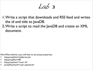Lab 3
1.Write a script that downloads and RSS feed and writes
the id and title to JavaDB.
2.Write a script to read the JavaDB and create an XML
document.
Hint:When behind a you will have to set proxy properties:
• http.proxyHost=myServer.net
• http.proxyPort=80
• http.proxyUser=<user id>
• proxyPassword=<user password>
 