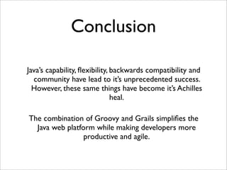 Conclusion
Java’s capability, ﬂexibility, backwards compatibility and
community have lead to it’s unprecedented success.
However, these same things have become it’s Achilles
heal.
The combination of Groovy and Grails simpliﬁes the
Java web platform while making developers more
productive and agile.
 