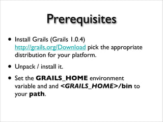 Prerequisites
• Install Grails (Grails 1.0.4)
http://grails.org/Download pick the appropriate
distribution for your platform.
• Unpack / install it.
• Set the GRAILS_HOME environment
variable and and <GRAILS_HOME>/bin to
your path.
 