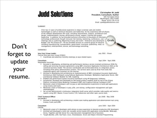 Christopher M. Judd
President, Consultant, Author
685 Farrington Drive
Worthington, Ohio 43085
Phone: (614) 378-4119
Email: cjudd@juddsolutions.com
SUMMARY
Chris has 12 years of professional experience in object-oriented, web and mobile
technologies as well as technical education and leadership. He has experience with all phases
of the software development life-cycle, including requirements, analysis, architecture and
design, implementation, testing, performance tuning, support, training and project
leadership. In addition, he has provided technical instruction to thousands of information
technology professionals though instructor led training, mentoring, conferences, user group
meetings and co-authoring “Beginning Groovy and Grails”, “Enterprise Java Development on a
Budget” and “Pro Eclipse JST”. He has provided services to a diverse group of industries
including manufacturing, transportation, government, insurance, publishing, retail, content
management, entertainment, service, and technology consulting.
EXPERIENCE
Java User Group Leader! July 2002 – Preset
Central Ohio Java User Group (COJUG)
! Coordinate and advertise monthly meetings on Java related topics.
Consultant! Sept 2004 – Sept 2008
Nationwide Insurance
! Assisted in developing, architecting and performance testing a service oriented architecture (SOA) for
selling and servicing insurance agreements using IBM’s Insurance Application Architecture (IAA) as the
canonical business model. The services coordinated and orchestrated thirty six integration points
including three policy administrative systems. The services were used by three front ends that
supported agents and customers on the Internet.
! Assisted in developing and architecting an implementation of IBM’s conceptual Insurance Application
Architecture (IAA) framework using Rational Application Developer, WebSphere Application Server, DB2
and Rational Software Modeler for UML modeling
! Proﬁled and performance tested insurance framework using HP Diagnostics Software.
! Architected, Designed and Developed an IAA based product modeler build on top of the Eclipse
Platform including Eclipse Modeling Framework (EMF) and Graphical Editing Framework (GEF)
! Mentored a team of developers with no Java or web development experience to build web applications
using Groovy and Grails.
! Mentored a team of developers in Java, J2EE, unit testing, conﬁguration management and agile
methodologies
! Set up and administered a continuous integration build server which provides code quality and metrics
reports using ANT, Maven, Cruise Control, CVS, Subversion and other open source tools
Chief Technical O"cer! Jan 2008 – May 2008
gwizMOBILE
! Assisted in developing and architecting a mobile auto trading application and advertisement tool using
Groovy, Grails and J2ME.
Consultant! June 2003 – Sept 2004
CINTAS
! Mentored a team of 4 developers with almost no Java experience to become productive J2EE developers
! Archited and developed a multi-tier reusable service based J2EE application using JBuilder, WebLogic,
Struts, Together and SQL Server for a new document management line of business
! Taught JBuilder, J2EE, StarTeam, Linux, Dreamweaver, Struts and Object-Oriented Programming
Grails
Don’t
forget to
update
your
resume.
 