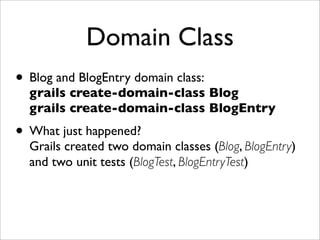 Domain Class
• Blog and BlogEntry domain class:
grails create-domain-class Blog
grails create-domain-class BlogEntry
• What just happened?
Grails created two domain classes (Blog, BlogEntry)
and two unit tests (BlogTest, BlogEntryTest)
 