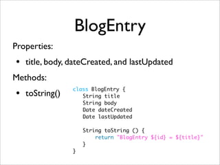 BlogEntry
Properties:
• title, body, dateCreated, and lastUpdated
Methods:
• toString()
class BlogEntry {
	 String title
	 String body
	 Date dateCreated
	 Date lastUpdated
	 String toString () {
	 return "BlogEntry ${id} = ${title}"
	 }
}
 