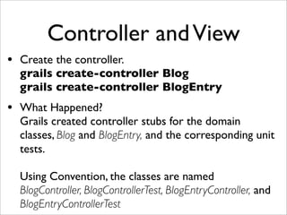 Controller andView
• Create the controller.
grails create-controller Blog
grails create-controller BlogEntry
• What Happened?
Grails created controller stubs for the domain
classes, Blog and BlogEntry, and the corresponding unit
tests.
Using Convention, the classes are named
BlogController, BlogControllerTest, BlogEntryController, and
BlogEntryControllerTest
 