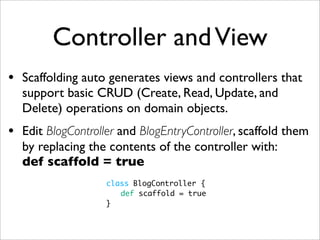 Controller andView
• Scaffolding auto generates views and controllers that
support basic CRUD (Create, Read, Update, and
Delete) operations on domain objects.
• Edit BlogController and BlogEntryController, scaffold them
by replacing the contents of the controller with:
def scaffold = true
class BlogController {
	 def scaffold = true
}
 